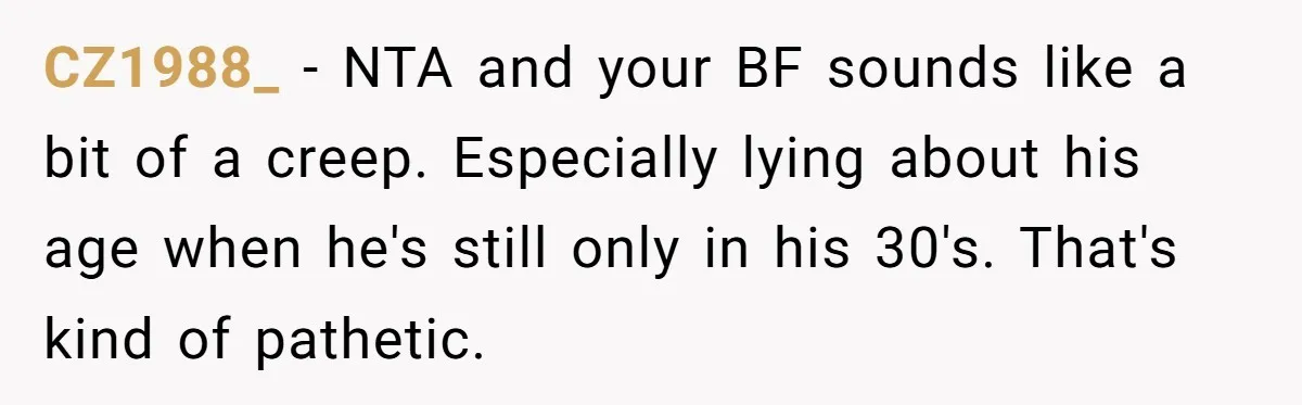 CZ1988_ − NTA and your BF sounds like a bit of a creep. Especially lying about his age when he's still only in his 30's. That's kind of pathetic.