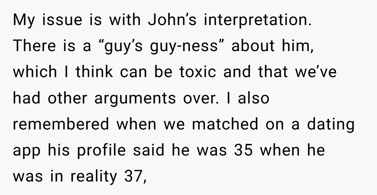 My issue is with John’s interpretation. There is a “guy’s guy-ness” about him, which I think can be toxic and that we’ve had other arguments over. I also remembered when...