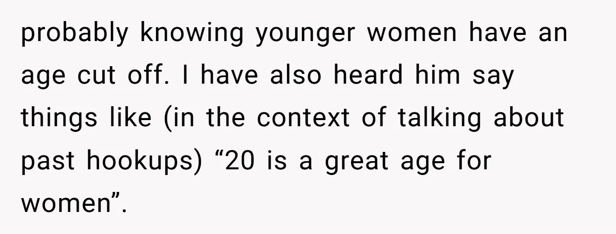 probably knowing younger women have an age cut off. I have also heard him say things like (in the context of talking about past hookups) “20 is a great age...