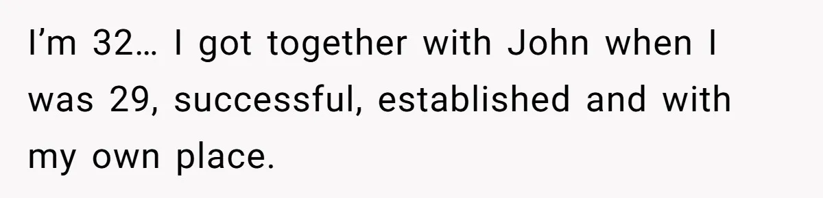 I’m 32… I got together with John when I was 29, successful, established and with my own place.