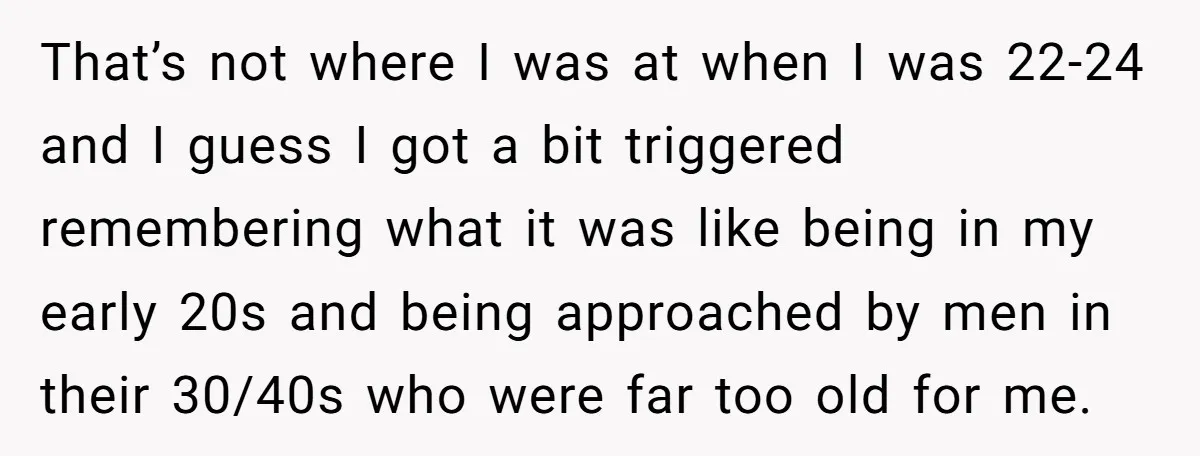 That’s not where I was at when I was 22-24 and I guess I got a bit triggered remembering what it was like being in my early 20s and being...