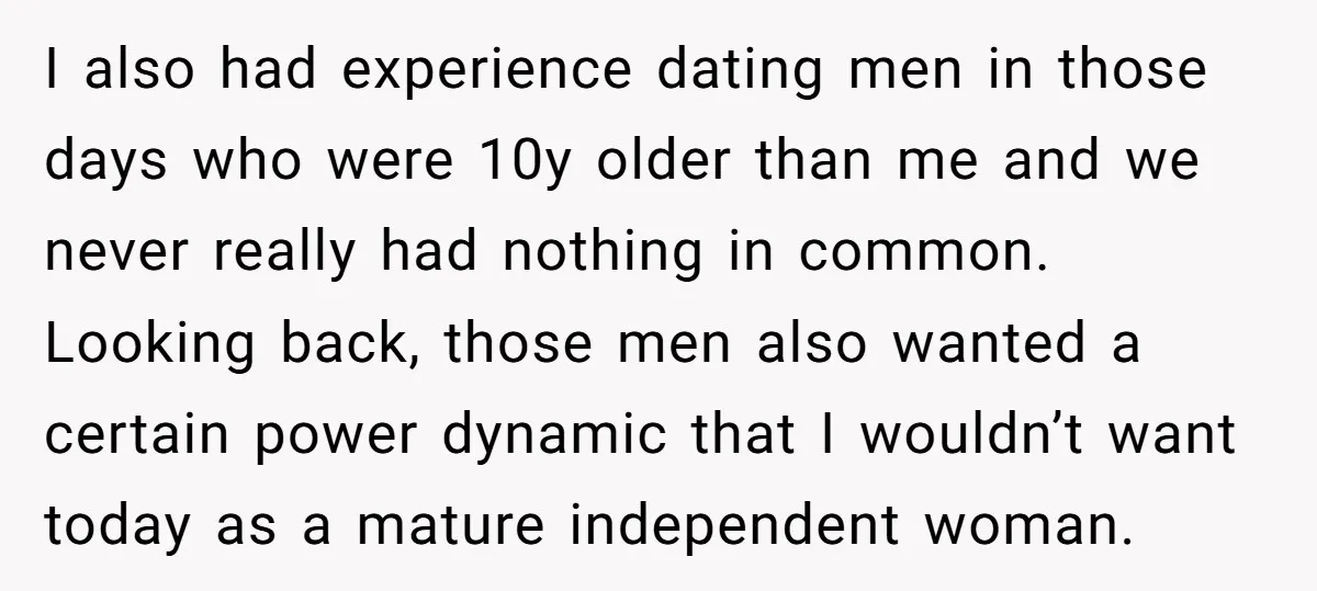 I also had experience dating men in those days who were 10y older than me and we never really had nothing in common. Looking back, those men also wanted a...
