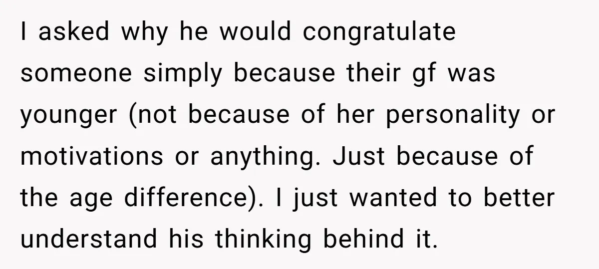 I asked why he would congratulate someone simply because their gf was younger (not because of her personality or motivations or anything. Just because of the age difference). I just...