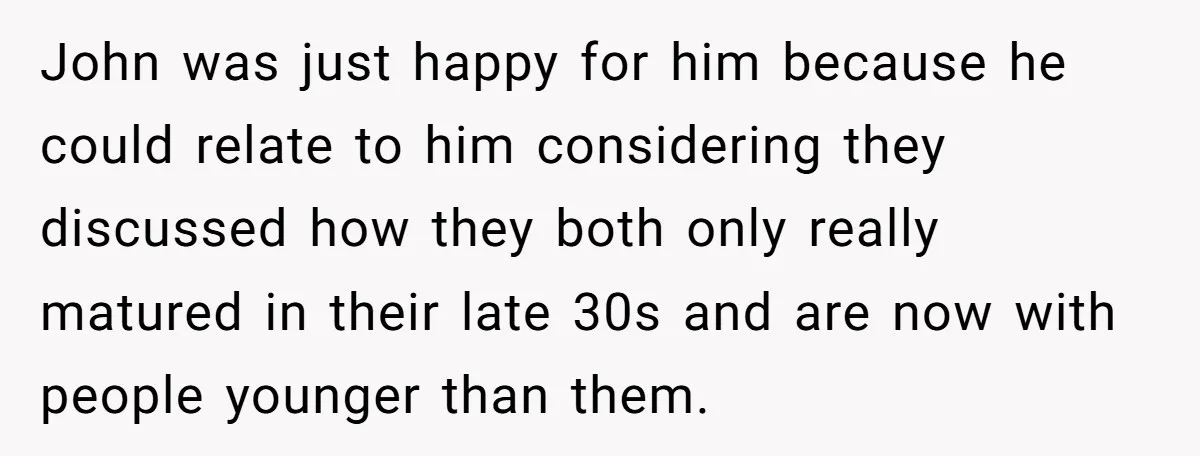 John was just happy for him because he could relate to him considering they discussed how they both only really matured in their late 30s and are now with people...