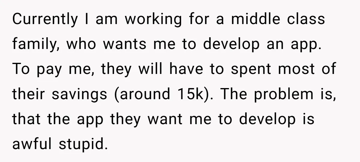 Currently I am working for a middle class family, who wants me to develop an app. To pay me, they will have to spent most of their savings (around 15k)....