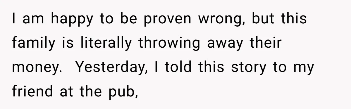 I am happy to be proven wrong, but this family is literally throwing away their money. ​ Yesterday, I told this story to my friend at the pub,