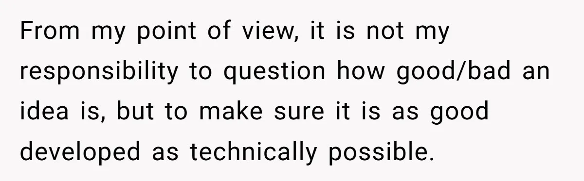 From my point of view, it is not my responsibility to question how good/bad an idea is, but to make sure it is as good developed as technically possible.