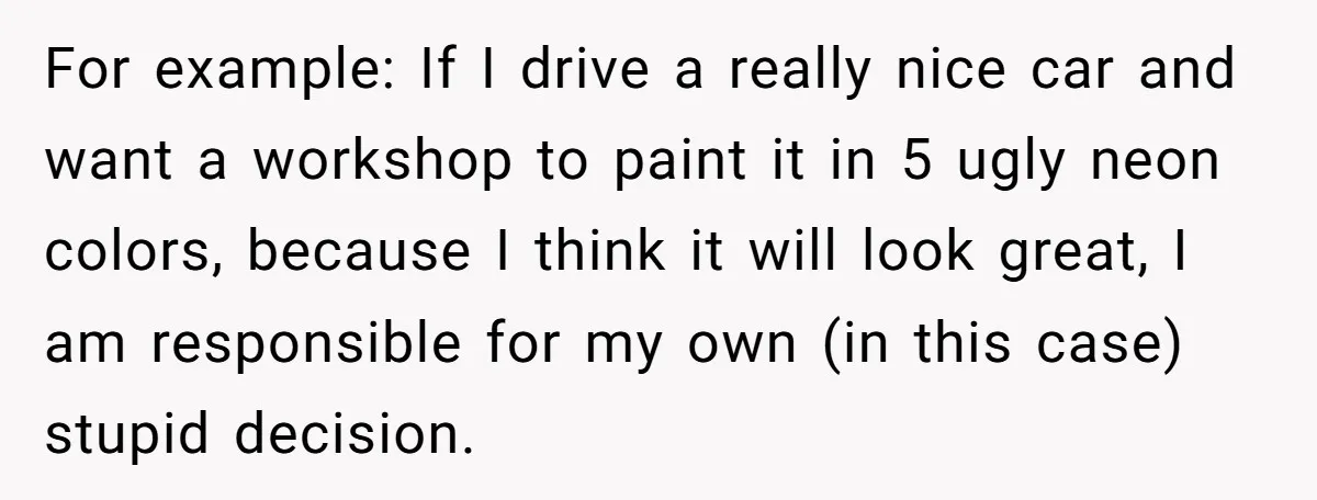 For example: If I drive a really nice car and want a workshop to paint it in 5 ugly neon colors, because I think it will look great, I am...