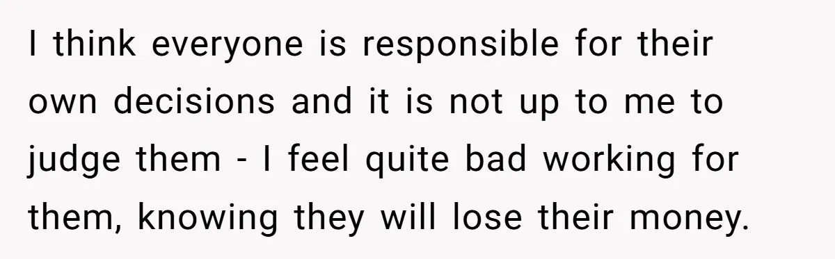 I think everyone is responsible for their own decisions and it is not up to me to judge them - I feel quite bad working for them, knowing they will...