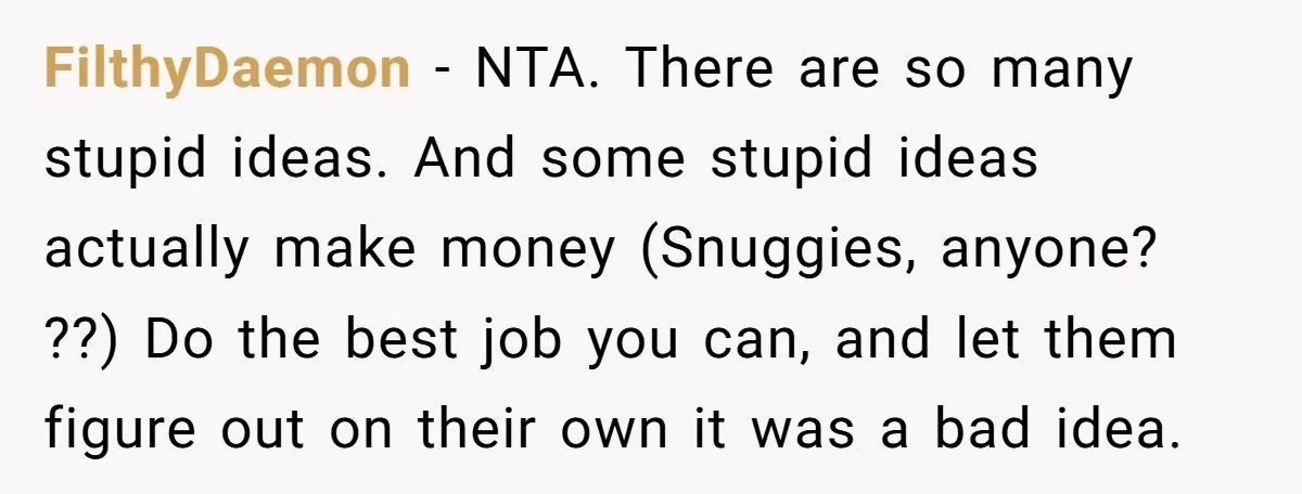 FilthyDaemon − NTA. There are so many stupid ideas. And some stupid ideas actually make money (Snuggies, anyone? ??) Do the best job you can, and let them figure out...