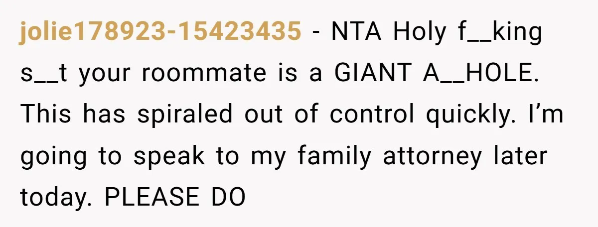 jolie178923-15423435 − NTA Holy f__king s__t your roommate is a GIANT A__HOLE. This has spiraled out of control quickly. I’m going to speak to my family attorney later today. PLEASE...