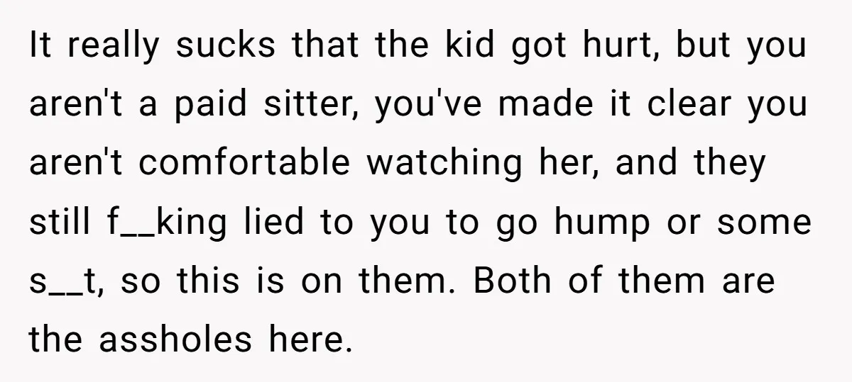 It really sucks that the kid got hurt, but you aren't a paid sitter, you've made it clear you aren't comfortable watching her, and they still f__king lied to you...