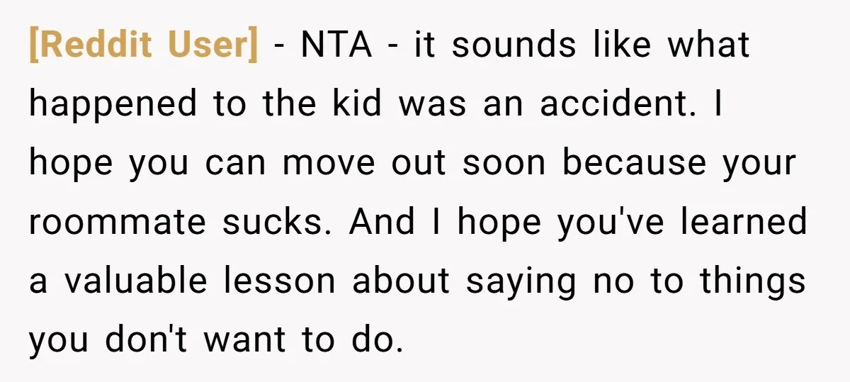 [Reddit User] − NTA - it sounds like what happened to the kid was an accident. I hope you can move out soon because your roommate sucks. And I hope...