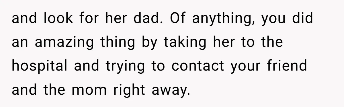 and look for her dad. Of anything, you did an amazing thing by taking her to the hospital and trying to contact your friend and the mom right away.