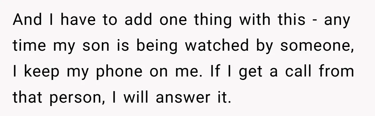 And I have to add one thing with this - any time my son is being watched by someone, I keep my phone on me. If I get a call...