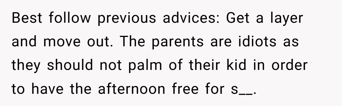 Best follow previous advices: Get a layer and move out. The parents are idiots as they should not palm of their kid in order to have the afternoon free for...