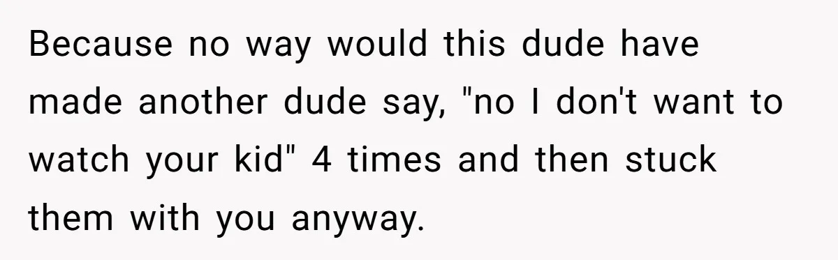 Because no way would this dude have made another dude say, "no I don't want to watch your kid" 4 times and then stuck them with you anyway.
