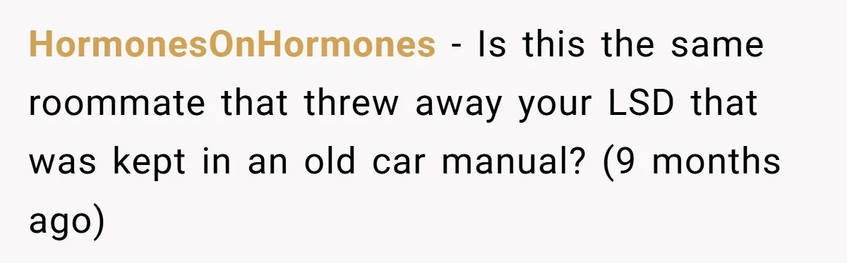HormonesOnHormones − Is this the same roommate that threw away your LSD that was kept in an old car manual? (9 months ago)