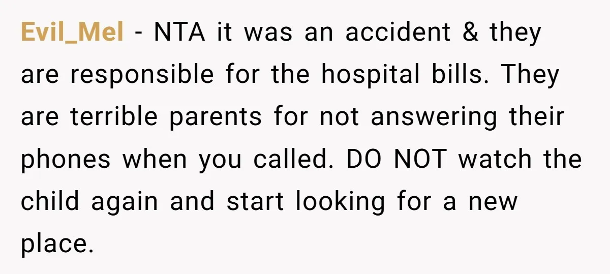 Evil_Mel − NTA it was an accident & they are responsible for the hospital bills. They are terrible parents for not answering their phones when you called. DO NOT watch...