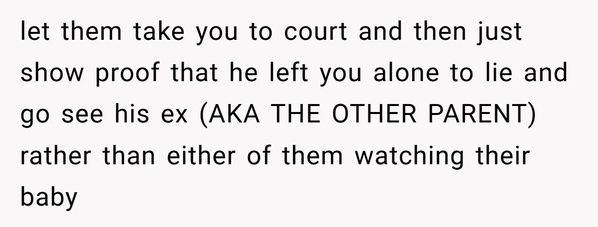 let them take you to court and then just show proof that he left you alone to lie and go see his ex (AKA THE OTHER PARENT) rather than either...