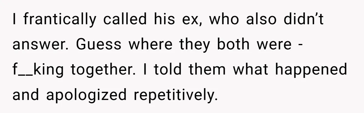 I frantically called his ex, who also didn’t answer. Guess where they both were - f__king together. I told them what happened and apologized repetitively.