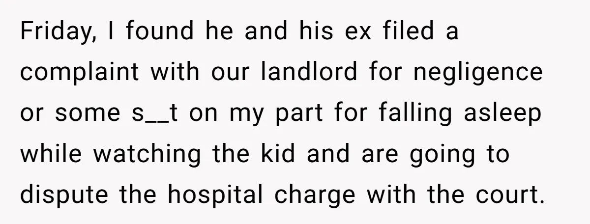 Friday, I found he and his ex filed a complaint with our landlord for negligence or some s__t on my part for falling asleep while watching the kid and are...