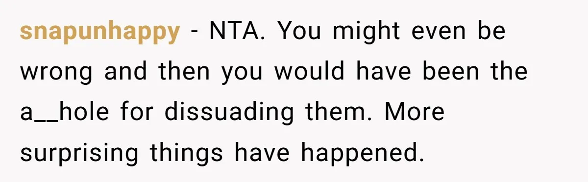 snapunhappy − NTA. You might even be wrong and then you would have been the a__hole for dissuading them. More surprising things have happened.