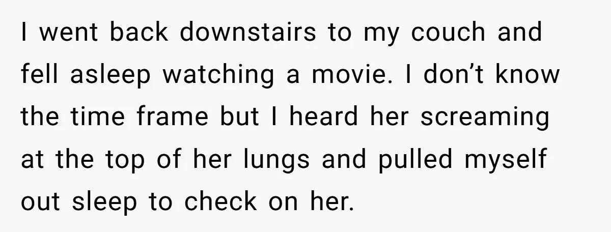 I went back downstairs to my couch and fell asleep watching a movie. I don’t know the time frame but I heard her screaming at the top of her lungs...