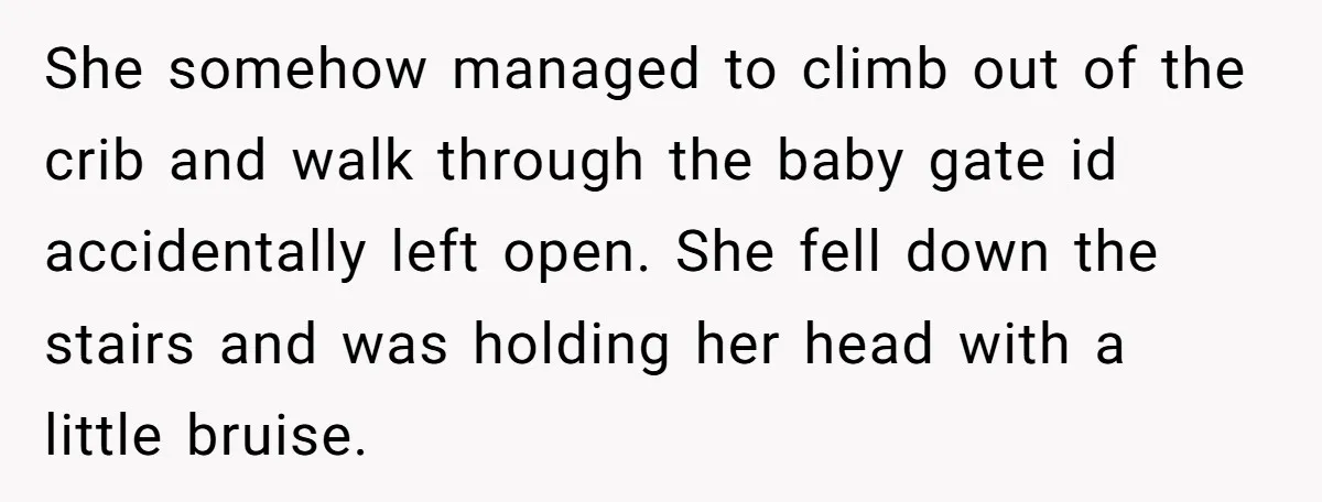 She somehow managed to climb out of the crib and walk through the baby gate id accidentally left open. She fell down the stairs and was holding her head with...
