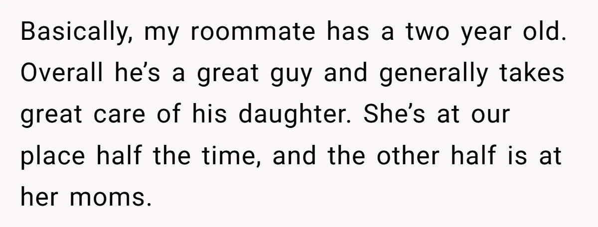 Basically, my roommate has a two year old. Overall he’s a great guy and generally takes great care of his daughter. She’s at our place half the time, and the...