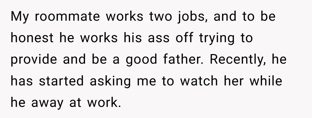 My roommate works two jobs, and to be honest he works his ass off trying to provide and be a good father. Recently, he has started asking me to watch...