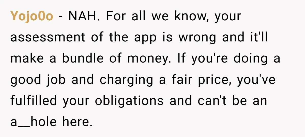 Yojo0o − NAH. For all we know, your assessment of the app is wrong and it'll make a bundle of money. If you're doing a good job and charging a...