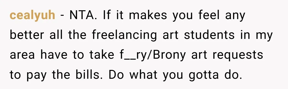 cealyuh − NTA. If it makes you feel any better all the freelancing art students in my area have to take f__ry/Brony art requests to pay the bills. Do what...