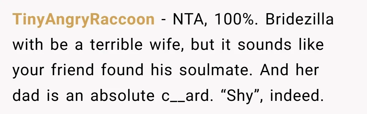 TinyAngryRaccoon − NTA, 100%. Bridezilla with be a terrible wife, but it sounds like your friend found his soulmate. And her dad is an absolute c__ard. “Shy”, indeed.