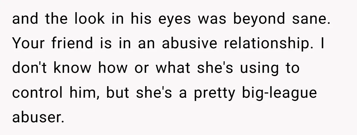 and the look in his eyes was beyond sane. Your friend is in an abusive relationship. I don't know how or what she's using to control him, but she's a...