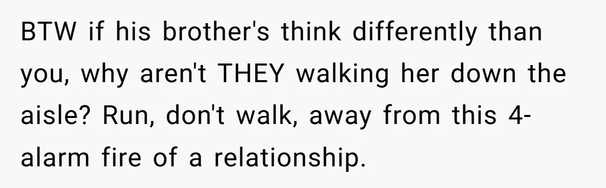 BTW if his brother's think differently than you, why aren't THEY walking her down the aisle? Run, don't walk, away from this 4-alarm fire of a relationship.