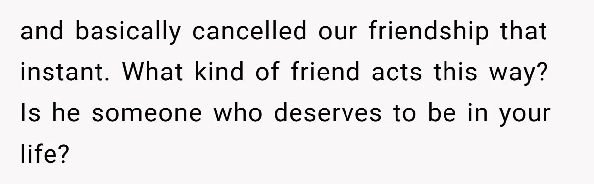 and basically cancelled our friendship that instant. What kind of friend acts this way? Is he someone who deserves to be in your life?