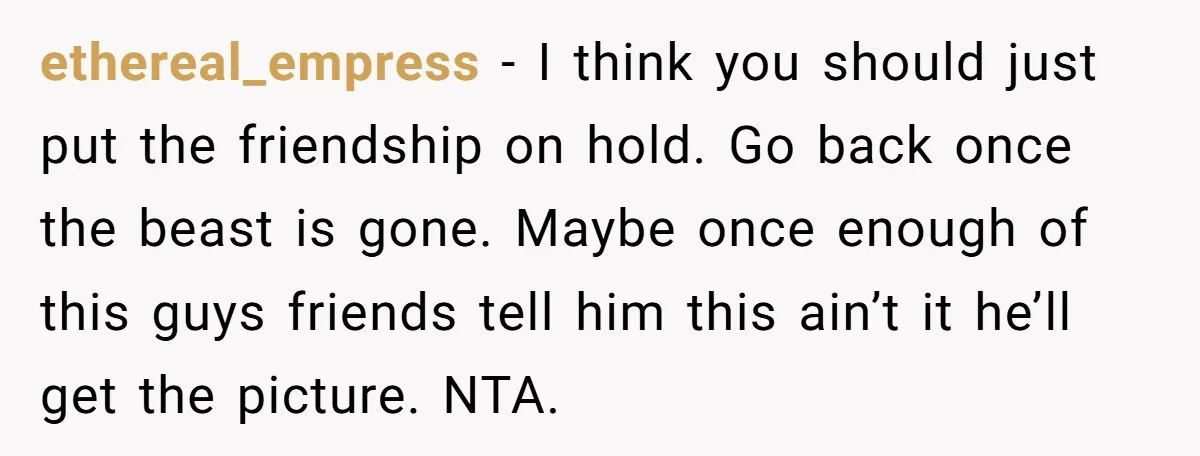 ethereal_empress − I think you should just put the friendship on hold. Go back once the beast is gone. Maybe once enough of this guys friends tell him this ain’t...