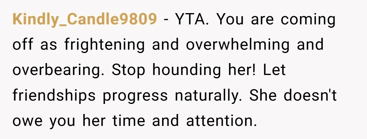 Kindly_Candle9809 − YTA. You are coming off as frightening and overwhelming and overbearing. Stop hounding her! Let friendships progress naturally. She doesn't owe you her time and attention.