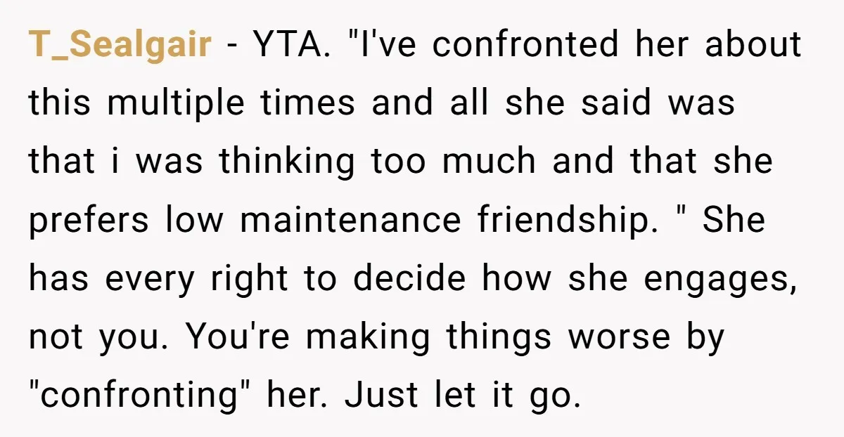 T_Sealgair − YTA. "I've confronted her about this multiple times and all she said was that i was thinking too much and that she prefers low maintenance friendship. " She...