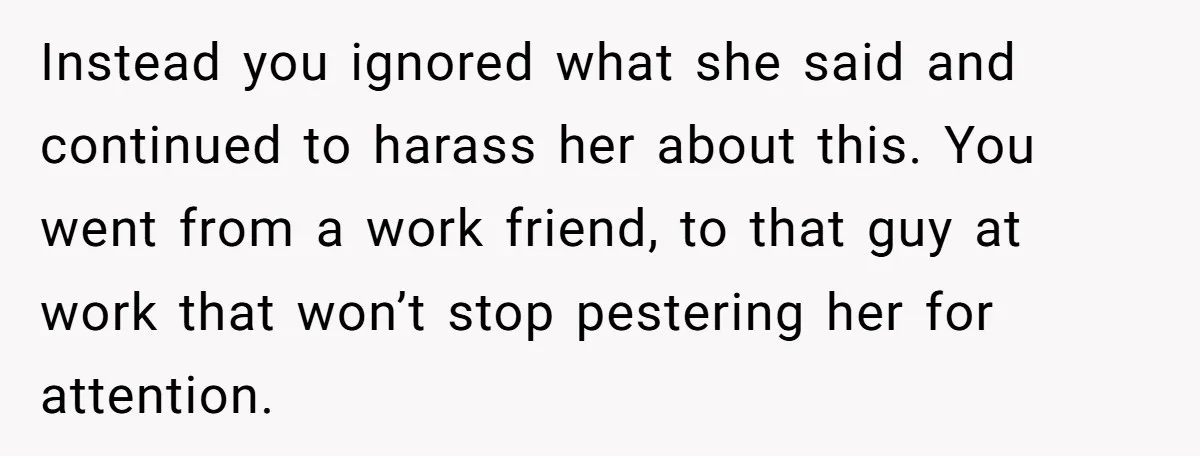 Instead you ignored what she said and continued to harass her about this. You went from a work friend, to that guy at work that won’t stop pestering her for...