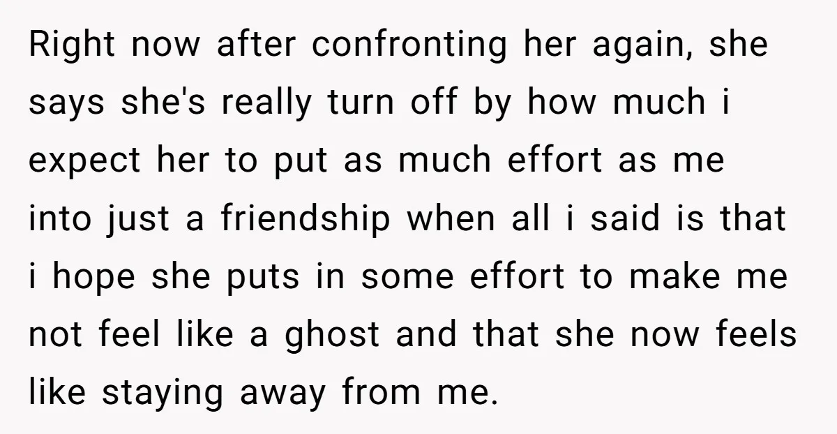 Right now after confronting her again, she says she's really turn off by how much i expect her to put as much effort as me into just a friendship when...