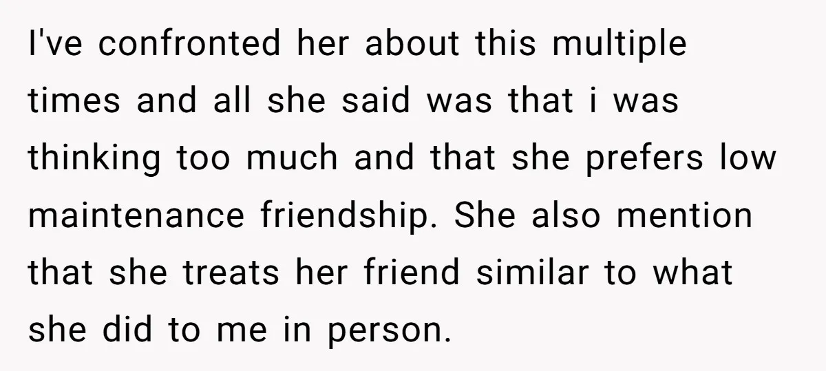 I've confronted her about this multiple times and all she said was that i was thinking too much and that she prefers low maintenance friendship. She also mention that she...
