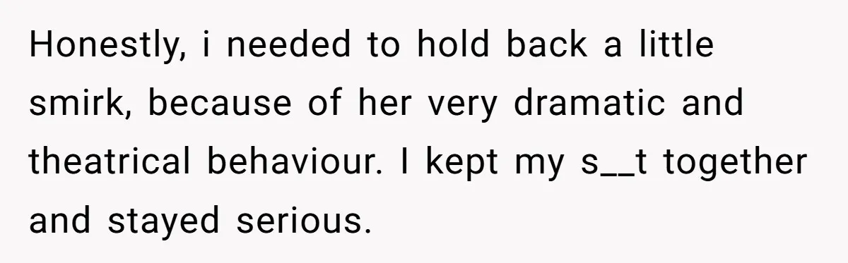 Honestly, i needed to hold back a little smirk, because of her very dramatic and theatrical behaviour. I kept my s__t together and stayed serious.