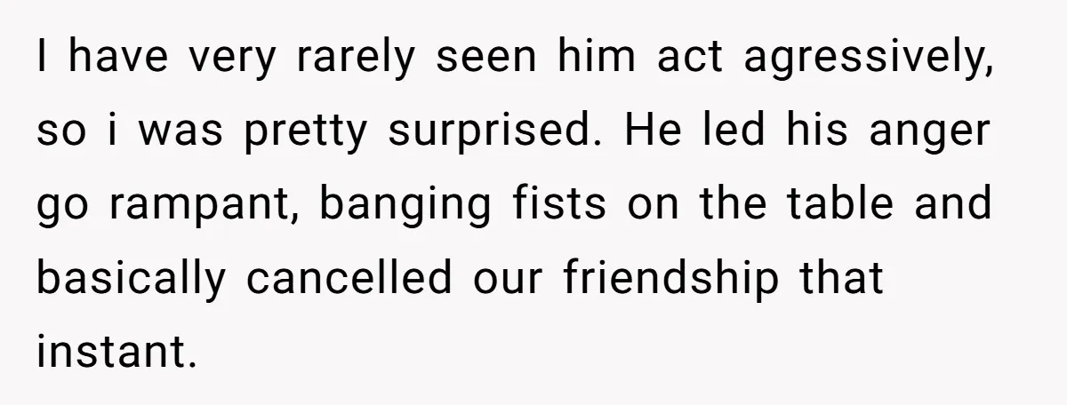 I have very rarely seen him act agressively, so i was pretty surprised. He led his anger go rampant, banging fists on the table and basically cancelled our friendship that...