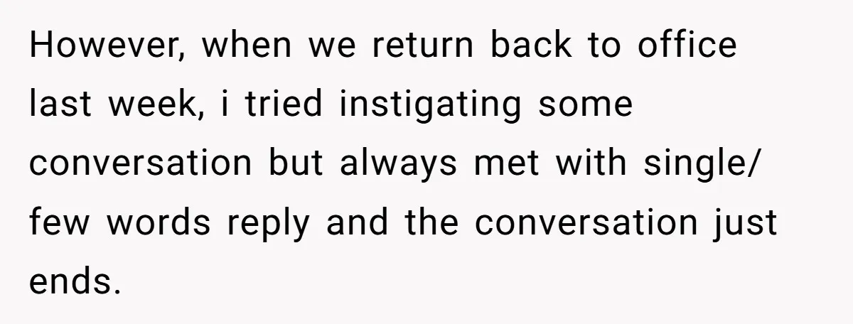 However, when we return back to office last week, i tried instigating some conversation but always met with single/ few words reply and the conversation just ends.
