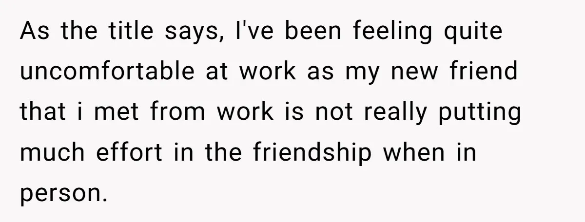 As the title says, I've been feeling quite uncomfortable at work as my new friend that i met from work is not really putting much effort in the friendship when...