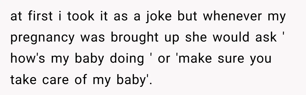 at first i took it as a joke but whenever my pregnancy was brought up she would ask ' how's my baby doing ' or 'make sure you take care...