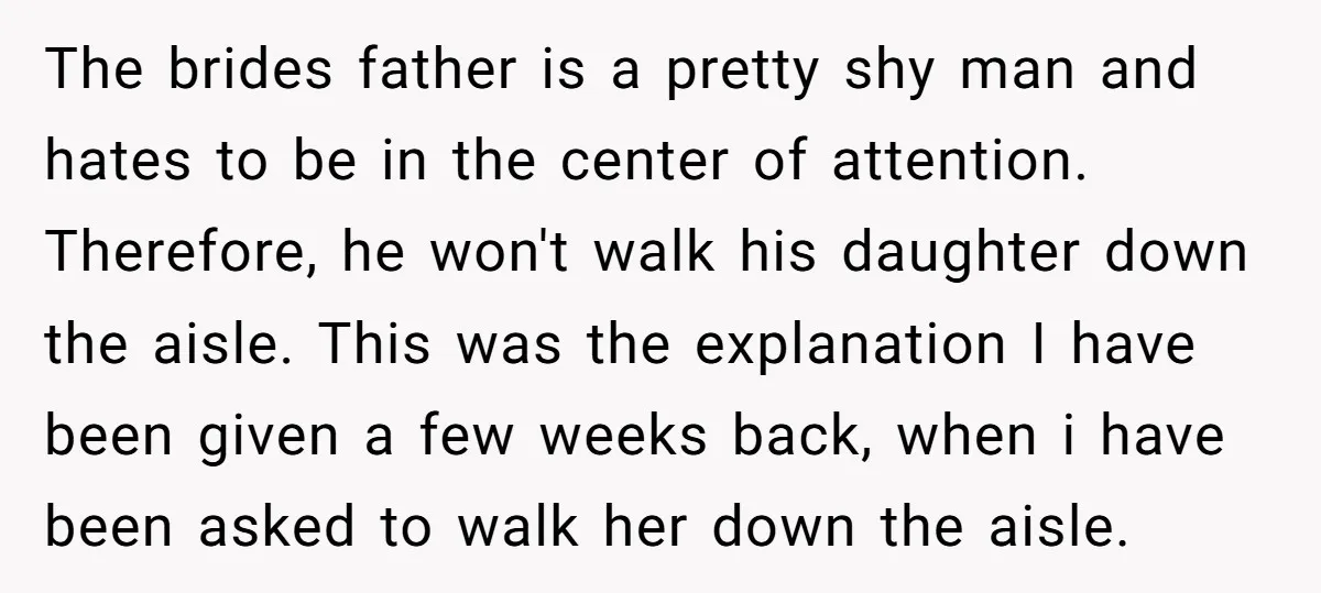 The brides father is a pretty shy man and hates to be in the center of attention. Therefore, he won't walk his daughter down the aisle. This was the explanation...