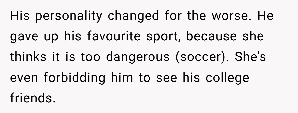 His personality changed for the worse. He gave up his favourite sport, because she thinks it is too dangerous (soccer). She's even forbidding him to see his college friends.